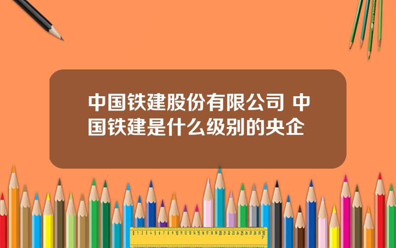 中国铁建股份有限公司 中国铁建是什么级别的央企